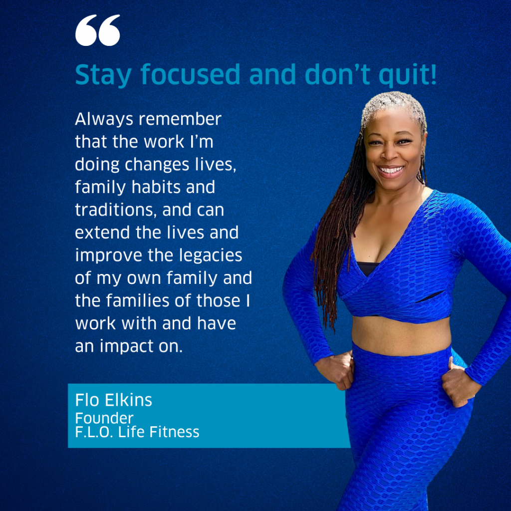 Flo Elkins, Founder of F.L.O.Life Fitness, quote "Stay focused and don't quit. Always remember that the work I'm doing changes lives, family habits and traditions, and can extend the lives and improve the legacies of my own family and the families of those I with with and have an impact on."